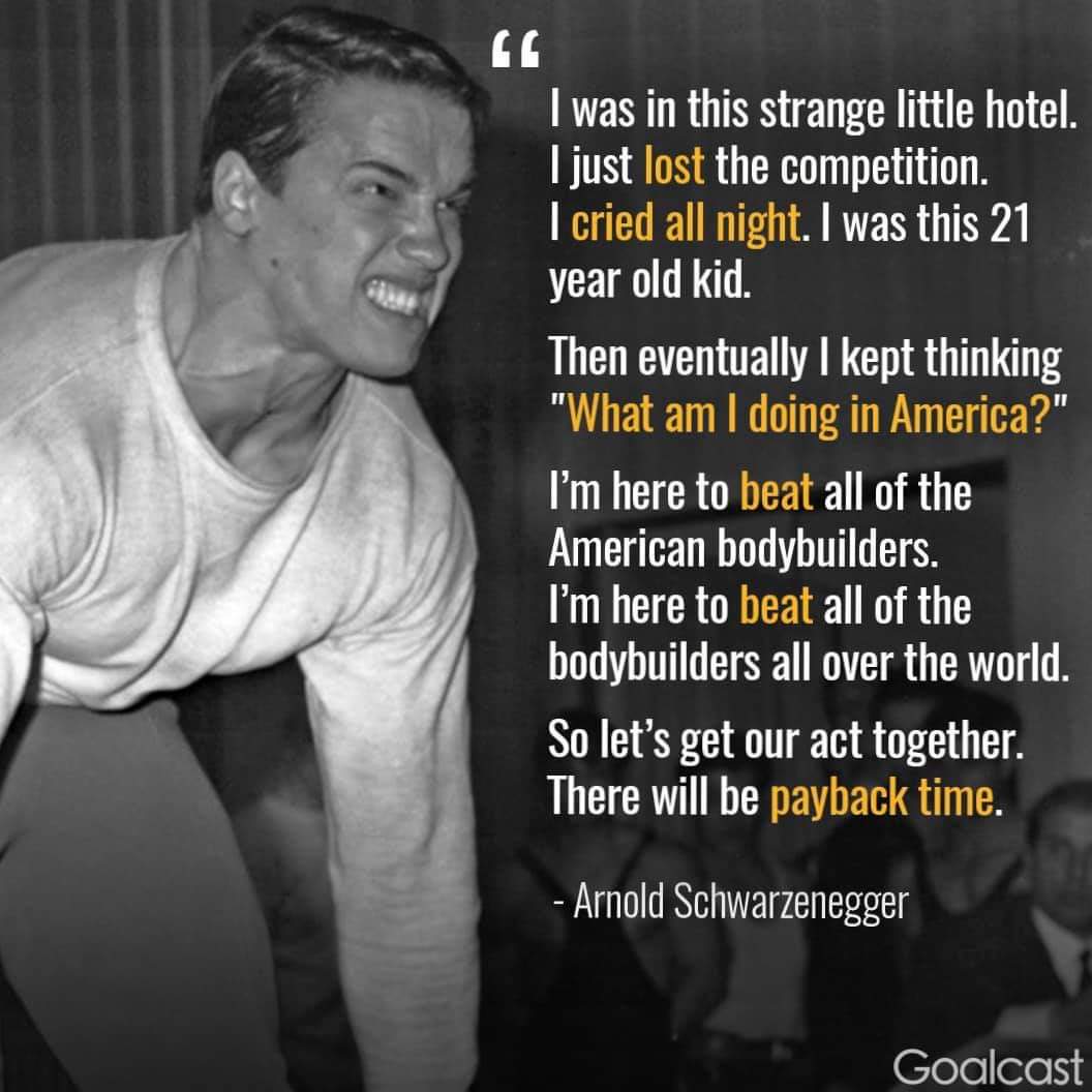 arnold schwarzenegger motivation "i was in this strange little hotel. i just lost the competition. i cried all night. i was this 21 year old kid. then eventually i kept thinking 'what am i doing in america?' i'm here to beat all of the american bodybuilders. i'm here to beat all of the bodybuilders all over th world. so let's get our act together. there will be payback time. "